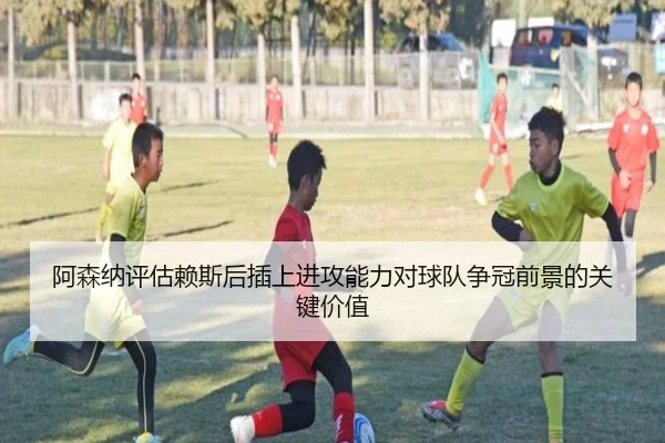 阿森纳评估赖斯后插上进攻能力对球队争冠前景的关键价值